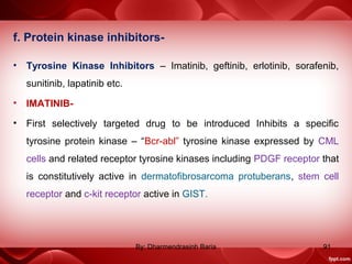 f. Protein kinase inhibitors-
• Tyrosine Kinase Inhibitors – Imatinib, geftinib, erlotinib, sorafenib,
sunitinib, lapatinib etc.
• IMATINIB-
• First selectively targeted drug to be introduced Inhibits a specific
tyrosine protein kinase – “Bcr-abl” tyrosine kinase expressed by CML
cells and related receptor tyrosine kinases including PDGF receptor that
is constitutively active in dermatofibrosarcoma protuberans, stem cell
receptor and c-kit receptor active in GIST.
91By: Dharmendrasinh Baria
 