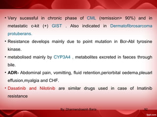 • Very sucessful in chronic phase of CML (remission> 90%) and in
metastatic c-kit (+) GIST . Also indicated in Dermatofibrosarcoma
protuberans.
• Resistance develops mainly due to point mutation in Bcr-Abl tyrosine
kinase.
• metabolised mainly by CYP3A4 , metabolites excreted in faeces through
bile.
• ADR- Abdominal pain, vomitting, fluid retention,periorbital oedema,pleuarl
effusion,myalgia and CHF.
• Dasatinib and Nilotinib are similar drugs used in case of Imatinib
resistance
92By: Dharmendrasinh Baria
 