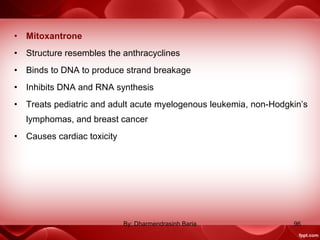 • Mitoxantrone
• Structure resembles the anthracyclines
• Binds to DNA to produce strand breakage
• Inhibits DNA and RNA synthesis
• Treats pediatric and adult acute myelogenous leukemia, non-Hodgkin’s
lymphomas, and breast cancer
• Causes cardiac toxicity
96By: Dharmendrasinh Baria
 