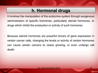• It involves the manipulation of the endocrine system through exogenous
administration of specific hormones, particularly steroid hormones, or
drugs which inhibit the production or activity of such hormones.
• Because steroid hormones are powerful drivers of gene expression in
certain cancer cells, changing the levels or activity of certain hormones
can cause certain cancers to cease growing, or even undergo cell
death.
97By: Dharmendrasinh Baria
 
