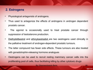 2. Estrogens
• Physiological antagonists of androgens.
• Thus used to antagonize the effects of androgens in androgen dependent
prostatic cancer.
• The agonist is occasionally used to treat prostate cancer through
suppression of testosterone production.
• Diethylstilbestrol and ethinyloestradiol are two oestrogens used clinically in
the palliative treatment of androgen-dependent prostatic tumours.
• The latter compound has fewer side effects. These tumours are also treated
with gonadotrophin-releasing hormone analogues
• Oestrogens can be used to recruit resting mammary cancer cells into the
proliferating pool of cells, thus facilitating killing by other cytotoxic drugs
99By: Dharmendrasinh Baria
 