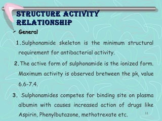 Structure activityStructure activity
relationShiprelationShip
 GeneralGeneral
1.Sulphonamide skeleton is the minimum structural
requirement for antibacterial activity.
2.The active form of sulphonamide is the ionized form.
Maximum activity is observed bretween the pka value
6.6-7.4.
3. Sulphonamides competes for binding site on plasma
albumin with causes increased action of drugs like
Aspirin, Phenylbutazone, methotrexate etc. 11
 