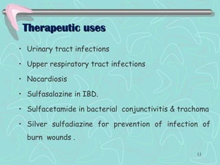 Therapeutic usesTherapeutic uses
• Urinary tract infections
• Upper respiratory tract infections
• Nocardiosis
• Sulfasalazine in IBD.
• Sulfacetamide in bacterial conjunctivitis & trachoma
• Silver sulfadiazine for prevention of infection of
burn wounds .
13
 