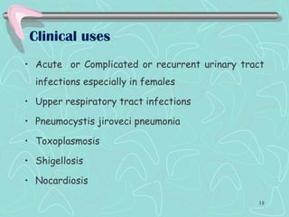 Clinical uses
• Acute or Complicated or recurrent urinary tract
infections especially in females
• Upper respiratory tract infections
• Pneumocystis jiroveci pneumonia
• Toxoplasmosis
• Shigellosis
• Nocardiosis
18
 