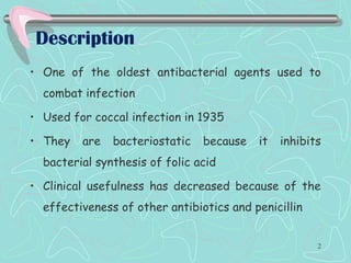Description
• One of the oldest antibacterial agents used to
combat infection
• Used for coccal infection in 1935
• They are bacteriostatic because it inhibits
bacterial synthesis of folic acid
• Clinical usefulness has decreased because of the
effectiveness of other antibiotics and penicillin
2
 