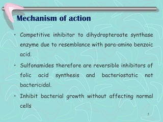 Mechanism of action
• Competitive inhibitor to dihydropteroate synthase
enzyme due to resemblance with para-amino benzoic
acid.
• Sulfonamides therefore are reversible inhibitors of
folic acid synthesis and bacteriostatic not
bactericidal.
• Inhibit bacterial growth without affecting normal
cells
5
 