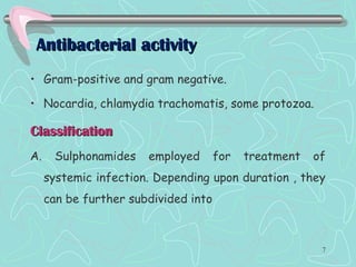 Antibacterial activityAntibacterial activity
• Gram-positive and gram negative.
• Nocardia, chlamydia trachomatis, some protozoa.
ClassificationClassification
A. Sulphonamides employed for treatment of
systemic infection. Depending upon duration , they
can be further subdivided into
7
 