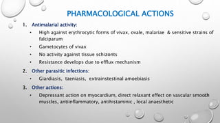 PHARMACOLOGICAL ACTIONS
1. Antimalarial activity:
• High against erythrocytic forms of vivax, ovale, malariae & sensitive strains of
falciparum
• Gametocytes of vivax
• No activity against tissue schizonts
• Resistance develops due to efflux mechanism
2. Other parasitic infections:
• Giardiasis, taeniasis, extrainstestinal amoebiasis
3. Other actions:
• Depressant action on myocardium, direct relaxant effect on vascular smooth
muscles, antiinflammatory, antihistaminic , local anaesthetic
 