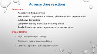 Adverse drug reactions
Intolerance:
• Nausea, vomiting, anorexia
• skin rashes, angioneurotic edema, photosensitivity, pigmentation,
exfoliative dermatititis
• Long term therapy may cause bleaching of hair
• Rarely thrombocytopenia, agranulocytosis, pancytopenia
Ocular toxicity:
• High dose prolonged therapy
• Temporary loss of accommodation
• Lenticular opacities, subcapsular cataract
 