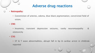 Adverse drug reactions
• Retinopathy:
• Constriction of arteries, edema, blue black pigmentation, constricted field of
vision.
• CNS:
• Insomnia, transient depression seizures, rarely neuromyopathy &
ototoxicity
• CVS:
• ST & T wave abnormalities, abrupt fall in bp & cardiac arrest in children
reported
 