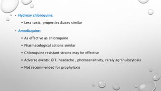 • Hydroxy chloroquine:
 Less toxic, properties &uses similar
• Amodiaquine:
 As effective as chloroquine
 Pharmacological actions similar
 Chloroquine resistant strains may be effective
 Adverse events: GIT, headache , photosensitivity, rarely agranulocytosis
 Not recommended for prophylaxis
 
