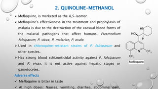 2. QUINOLINE-METHANOL
N
CF3
NH
OH
H
CF3
Mefloquine
 Mefloquine, is marketed as the R,S-isomer.
 Mefloquine's effectiveness in the treatment and prophylaxis of
malaria is due to the destruction of the asexual blood forms of
the malarial pathogens that affect humans, Plasmodium
falciparum, P. vivax, P. malariae, P. ovale.
 Used in chloroquine-resistant strains of P. falciparum and
other species.
 Has strong blood schizonticidal activity against P. falciparum
and P. vivax, it is not active against hepatic stages or
gametocytes.
Adverse effects
 Mefloquine is bitter in taste
 At high doses: Nausea, vomiting, diarrhea, abdominal pain,
 