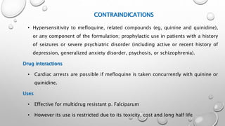 CONTRAINDICATIONS
• Hypersensitivity to mefloquine, related compounds (eg, quinine and quinidine),
or any component of the formulation; prophylactic use in patients with a history
of seizures or severe psychiatric disorder (including active or recent history of
depression, generalized anxiety disorder, psychosis, or schizophrenia).
Drug interactions
• Cardiac arrests are possible if mefloquine is taken concurrently with quinine or
quinidine.
Uses
• Effective for multidrug resistant p. Falciparum
• However its use is restricted due to its toxicity, cost and long half life
 