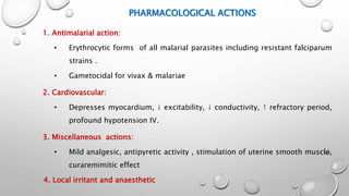 PHARMACOLOGICAL ACTIONS
1. Antimalarial action:
• Erythrocytic forms of all malarial parasites including resistant falciparum
strains .
• Gametocidal for vivax & malariae
2. Cardiovascular:
• Depresses myocardium, ↓ excitability, ↓ conductivity, ↑ refractory period,
profound hypotension IV.
3. Miscellaneous actions:
• Mild analgesic, antipyretic activity , stimulation of uterine smooth muscle,
curaremimitic effect
4. Local irritant and anaesthetic
 