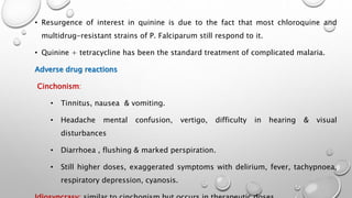 • Resurgence of interest in quinine is due to the fact that most chloroquine and
multidrug-resistant strains of P. Falciparum still respond to it.
• Quinine + tetracycline has been the standard treatment of complicated malaria.
Adverse drug reactions
Cinchonism:
• Tinnitus, nausea & vomiting.
• Headache mental confusion, vertigo, difficulty in hearing & visual
disturbances
• Diarrhoea , flushing & marked perspiration.
• Still higher doses, exaggerated symptoms with delirium, fever, tachypnoea,
respiratory depression, cyanosis.
 