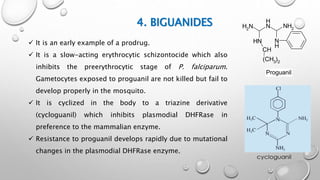 4. BIGUANIDES
N
H
NH2N
H
NH2
NH
CH
(CH3)2
Proguanil
 It is an early example of a prodrug.
 It is a slow-acting erythrocytic schizontocide which also
inhibits the preerythrocytic stage of P. falciparum.
Gametocytes exposed to proguanil are not killed but fail to
develop properly in the mosquito.
 It is cyclized in the body to a triazine derivative
(cycloguanil) which inhibits plasmodial DHFRase in
preference to the mammalian enzyme.
 Resistance to proguanil develops rapidly due to mutational
changes in the plasmodial DHFRase enzyme.
 