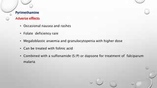 Pyrimethamine
Adverse effects
• Occasional nausea and rashes
• Folate deficiency rare
• Megaloblastic anaemia and granulocytopenia with higher dose
• Can be treated with folinic acid
• Combined with a sulfonamide (S/P) or dapsone for treatment of falciparum
malaria
 