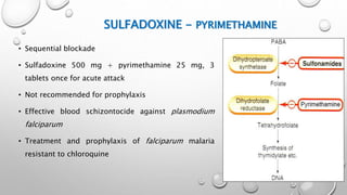 SULFADOXINE - PYRIMETHAMINE
• Sequential blockade
• Sulfadoxine 500 mg + pyrimethamine 25 mg, 3
tablets once for acute attack
• Not recommended for prophylaxis
• Effective blood schizontocide against plasmodium
falciparum
• Treatment and prophylaxis of falciparum malaria
resistant to chloroquine
 