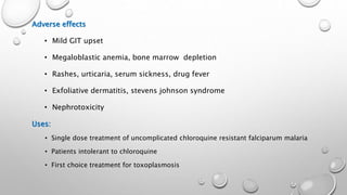 Adverse effects
• Mild GIT upset
• Megaloblastic anemia, bone marrow depletion
• Rashes, urticaria, serum sickness, drug fever
• Exfoliative dermatitis, stevens johnson syndrome
• Nephrotoxicity
Uses:
• Single dose treatment of uncomplicated chloroquine resistant falciparum malaria
• Patients intolerant to chloroquine
• First choice treatment for toxoplasmosis
 