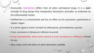 • Structurally, halofantrine differs from all other antimalarial drugs. It is a good
example of drug design that incorporates bioisosteric principles as evidenced by
the trifluromethyl moiety.
• Halofantrine is a schizonticide and has no affect on the sporozoite, gametocyte,or
hepatic stages.
• It is active against strains resistant to chloroquine, pyrimethamine, quinine.
• Cross-resistance in falicparum infection occurred .
• Erratic bioavailability, lethal cardio toxicity & cross resistance to mefloquine limited
its use.
• Now a days used only when no other alternative available
 