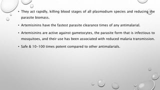 • They act rapidly, killing blood stages of all plasmodium species and reducing the
parasite biomass.
• Artemisinins have the fastest parasite clearance times of any antimalarial.
• Artemisinins are active against gametocytes, the parasite form that is infectious to
mosquitoes, and their use has been associated with reduced malaria transmission.
• Safe & 10-100 times potent compared to other antimalarials.
 