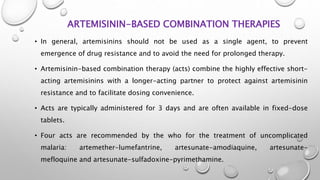 ARTEMISININ-BASED COMBINATION THERAPIES
• In general, artemisinins should not be used as a single agent, to prevent
emergence of drug resistance and to avoid the need for prolonged therapy.
• Artemisinin-based combination therapy (acts) combine the highly effective short-
acting artemisinins with a longer-acting partner to protect against artemisinin
resistance and to facilitate dosing convenience.
• Acts are typically administered for 3 days and are often available in fixed-dose
tablets.
• Four acts are recommended by the who for the treatment of uncomplicated
malaria: artemether-lumefantrine, artesunate-amodiaquine, artesunate-
mefloquine and artesunate-sulfadoxine-pyrimethamine.
 