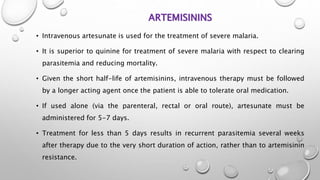 ARTEMISININS
• Intravenous artesunate is used for the treatment of severe malaria.
• It is superior to quinine for treatment of severe malaria with respect to clearing
parasitemia and reducing mortality.
• Given the short half-life of artemisinins, intravenous therapy must be followed
by a longer acting agent once the patient is able to tolerate oral medication.
• If used alone (via the parenteral, rectal or oral route), artesunate must be
administered for 5-7 days.
• Treatment for less than 5 days results in recurrent parasitemia several weeks
after therapy due to the very short duration of action, rather than to artemisinin
resistance.
 