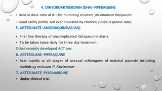 4. DIHYDROARTEMISININ (DHA)-PIPERAQUINE
• Used in dose ratio of 8:1 for multidrug resistant plasmodium falciparum.
• Good safety profile and even tolerated by children (>98% response rate).
5. ARTESUNATE-AMODIAQUINE(AS/AQ)
• First line therapy of uncomplicated falciparum malaria
• To be taken twice daily for three day treatment
Other recently developed ACT are:
6. ARTEROLANE-PIPERAQUINE
• Acts rapidly at all stages of asexual schizogony of malarial parasite including
multidrug resistant P. Falciparum
7. ARTESUNATE-PYRONARIDINE
• Under clinical trial
 