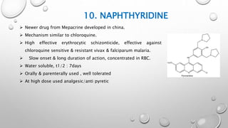 10. NAPHTHYRIDINE
 Newer drug from Mepacrine developed in china.
 Mechanism similar to chloroquine.
 High effective erythrocytic schizonticide, effective against
chloroquine sensitive & resistant vivax & falciparum malaria.
 Slow onset & long duration of action, concentrated in RBC.
 Water soluble, t1/2 : 7days
 Orally & parenterally used , well tolerated
 At high dose used analgesic/anti pyretic
 