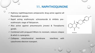 11. NAPHTHOQUINONE
 Hydroxy naphthoquinone antiparasitic drug active against all
Plasmodium species.
 Rapid acting erythrocytic schizontocide & inhibits pre-
erythrocytic stage of falciparum.
 Also active against pneumocystis jiroveci & Toxoplasma
gondii.
 Combined with proguanil Where its resistant, reduces relapse
& which is synergistic.
 Collapses mitochondrial membrane interferes with
cytochrome electron transport.
 