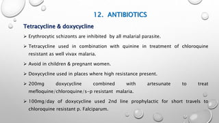 12. ANTIBIOTICS
Tetracycline & doxycycline
 Erythrocytic schizonts are inhibited by all malarial parasite.
 Tetracycline used in combination with quinine in treatment of chloroquine
resistant as well vivax malaria.
 Avoid in children & pregnant women.
 Doxycycline used in places where high resistance present.
 200mg doxycycline combined with artesunate to treat
mefloquine/chloroquine/s-p resistant malaria.
 100mg/day of doxycycline used 2nd line prophylactic for short travels to
chloroquine resistant p. Falciparum.
 