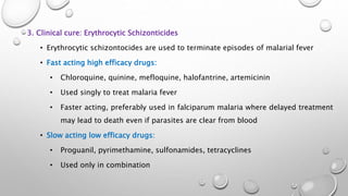 3. Clinical cure: Erythrocytic Schizonticides
• Erythrocytic schizontocides are used to terminate episodes of malarial fever
• Fast acting high efficacy drugs:
• Chloroquine, quinine, mefloquine, halofantrine, artemicinin
• Used singly to treat malaria fever
• Faster acting, preferably used in falciparum malaria where delayed treatment
may lead to death even if parasites are clear from blood
• Slow acting low efficacy drugs:
• Proguanil, pyrimethamine, sulfonamides, tetracyclines
• Used only in combination
 