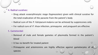 4. Radical curatives:
• Drug attack exoerythrocytic stage (hypnozoites) given with clinical curative for
the total eradication of the parasite from the patient’s body
• Radical cure of the P. Falciparum malaria can be achieved by suppressives only
• For radical cure of P. Vivax infection, primaquine and proguanil are effective
5. Gametocidal:
• Removal of male and female gametes of plasmodia formed in the patient’s
blood
• It has no benefit for treated patient
• Primaquine and artemisinins are highly effective against gametocytes of all
species
 