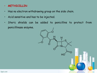 • METHICILLIN
• Has no electron withdrawing group on the side chain.
• Acid sensitive and has to be injected.
• Steric shields can be added to penicillins to protect from
penicillinase enzyme.
 
