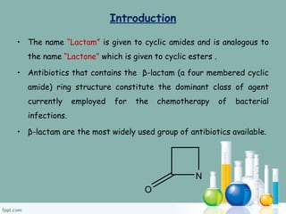 Introduction
• The name “Lactam” is given to cyclic amides and is analogous to
the name “Lactone” which is given to cyclic esters .
• Antibiotics that contains the β-lactam (a four membered cyclic
amide) ring structure constitute the dominant class of agent
currently employed for the chemotherapy of bacterial
infections.
• β-lactam are the most widely used group of antibiotics available.
N
O
 