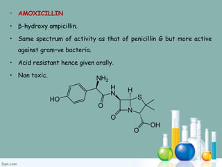 • AMOXICILLIN
• β-hydroxy ampicillin.
• Same spectrum of activity as that of penicillin G but more active
against gram–ve bacteria.
• Acid resistant hence given orally.
• Non toxic.
 
