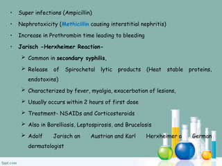 • Super infections (Ampicillin)
• Nephrotoxicity (Methicillin causing interstitial nephritis)
• Increase in Prothrombin time leading to bleeding
• Jarisch -Herxheimer Reaction-
 Common in secondary syphilis,
 Release of Spirochetal lytic products (Heat stable proteins,
endotoxins)
 Characterized by fever, myalgia, exacerbation of lesions,
 Usually occurs within 2 hours of first dose
 Treatment- NSAIDs and Corticosteroids
 Also in Borelliosis, Leptospirosis, and Brucelosis
 Adolf Jarisch an Austrian and Karl Herxheimer a German
dermatologist
 