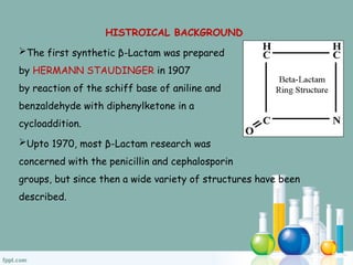 HISTROICAL BACKGROUND
The first synthetic β-Lactam was prepared
by HERMANN STAUDINGER in 1907
by reaction of the schiff base of aniline and
benzaldehyde with diphenylketone in a
cycloaddition.
Upto 1970, most β-Lactam research was
concerned with the penicillin and cephalosporin
groups, but since then a wide variety of structures have been
described.
 