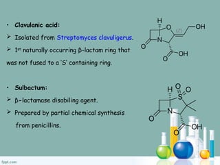 • Clavulanic acid:
 Isolated from Streptomyces clavuligerus.
 1st
naturally occurring β-lactam ring that
was not fused to a ‘S’ containing ring.
• Sulbactum:
 β-lactamase disabiling agent.
 Prepared by partial chemical synthesis
from penicillins.
 
