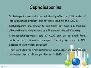 Cephalosporins
• Cephalosporins were discovered shortly after penicillin entered
into widespread product, but not developed till the 1960’s.
• Cephalosporins are similar to penicillins but have a 6 member
dihydrothiazine ring instead of a 5 member thiazolidine ring.
• 7-aminocephalosporanic acid (7-ACA) can be obtained from
bacteria, but it is easier to expand the ring system of 7-APA
because it is so widely produced.
• They were isolated from cultures of Cephalosporium acremonium
by italian scientist Giuseppe Brotzu in 1945.
 