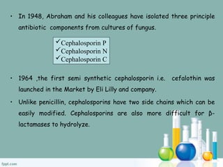 • In 1948, Abraham and his colleagues have isolated three principle
antibiotic components from cultures of fungus.
• 1964 ,the first semi synthetic cephalosporin i.e. cefalothin was
launched in the Market by Eli Lilly and company.
• Unlike penicillin, cephalosporins have two side chains which can be
easily modified. Cephalosporins are also more difficult for β-
lactamases to hydrolyze.
Cephalosporin P
Cephalosporin N
Cephalosporin C
 