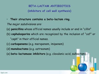 BETA-LACTAM ANTIBIOTICS
(inhibitors of cell wall synthesis)
• Their structure contains a beta-lactam ring.
The major subdivisions are:
(a) penicillins whose official names usually include or end in “cillin”
(b) cephalosporins which are recognized by the inclusion of “cef” or
“ceph” in their official names.
(c) carbapenems (e.g. meropenem, imipenem)
(d) monobactams (e.g. aztreonam)
(e) beta-lactamase inhibitors (e.g. clavulanic acid, sulbactam).
 