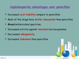 Cephalosporins advantages over penicillins
 Increased acid stability compare to penicillins.
 Most of the drugs have better absorption than penicillins.
 Broad antimicrobial spectrum.
 Increased activity against resistant microorganisms.
 Decreased allergenicity.
 Increased tolerence than penicillins.
 