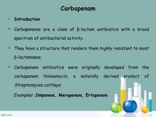 Carbapenam
• Introduction
 Carbapenems are a class of β-lactam antibiotics with a broad
spectrum of antibacterial activity.
 They have a structure that renders them highly resistant to most
β-lactamases.
 Carbapenem antibiotics were originally developed from the
carbapenem thienamycin, a naturally derived product of
Streptomyces cattleya
Examples: Imipenem, Meropenem, Ertapenem
 