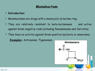 Monobactam
 Introduction:
 Monobactams are drugs with a monocyclic β-lactam ring.
 They are relatively resistant to beta-lactamases and active
aganist Gram-negative rods (including Pseudomonas and Serratia).
 They have no activity against Gram-positive bacteria or anaerobes.
Examples: Aztreonam, Tigemonam.
 