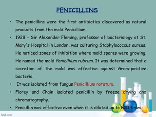 PENICILLINS
• The penicillins were the first antibiotics discovered as natural
products from the mold Penicillium.
• 1928 - Sir Alexander Fleming, professor of bacteriology at St.
Mary's Hospital in London, was culturing Staphylococcus aureus.
He noticed zones of inhibition where mold spores were growing.
He named the mold Penicillium rubrum. It was determined that a
secretion of the mold was effective against Gram-positive
bacteria.
• It was isolated from fungus Penicillium notatum.
• Florey and Chain isolated penicillin by freeze drying and
chromatography.
• Penicillin was effective even when it is diluted up to 800 times.
 