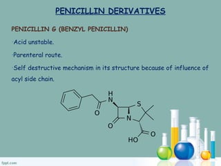 PENICILLIN DERIVATIVES
PENICILLIN G (BENZYL PENICILLIN)
•Acid unstable.
•Parenteral route.
•Self destructive mechanism in its structure because of influence of
acyl side chain.
 