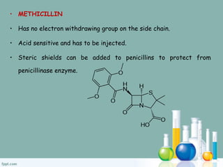 • METHICILLIN
• Has no electron withdrawing group on the side chain.
• Acid sensitive and has to be injected.
• Steric shields can be added to penicillins to protect from
penicillinase enzyme.
 