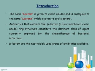 Introduction
• The name “Lactam” is given to cyclic amides and is analogous to
the name “Lactone” which is given to cyclic esters .
• Antibiotics that contains the β-lactam (a four membered cyclic
amide) ring structure constitute the dominant class of agent
currently employed for the chemotherapy of bacterial
infections.
• β-lactam are the most widely used group of antibiotics available.
 