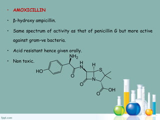 • AMOXICILLIN
• β-hydroxy ampicillin.
• Same spectrum of activity as that of penicillin G but more active
against gram–ve bacteria.
• Acid resistant hence given orally.
• Non toxic.
 